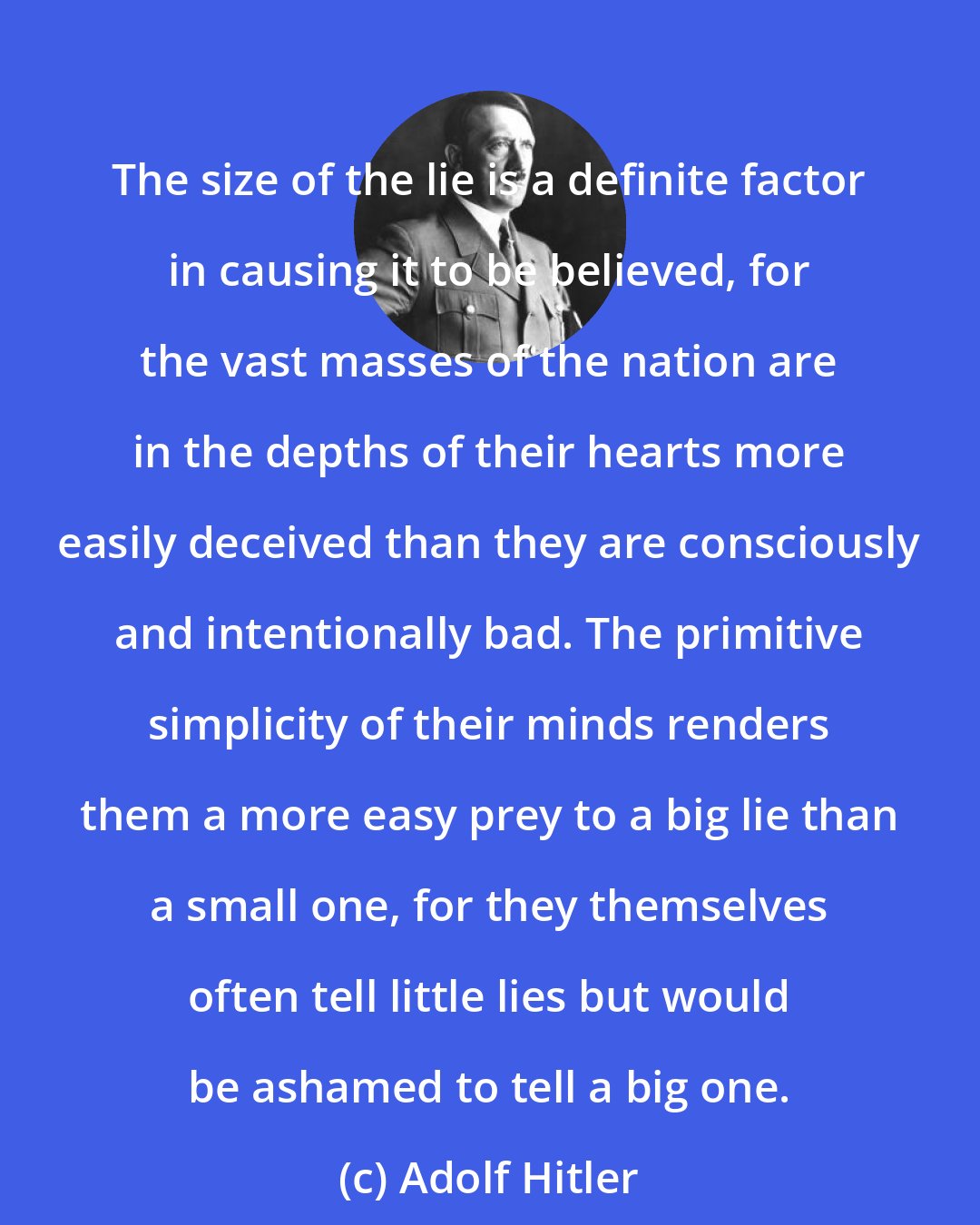 Adolf Hitler: The size of the lie is a definite factor in causing it to be believed, for the vast masses of the nation are in the depths of their hearts more easily deceived than they are consciously and intentionally bad. The primitive simplicity of their minds renders them a more easy prey to a big lie than a small one, for they themselves often tell little lies but would be ashamed to tell a big one.