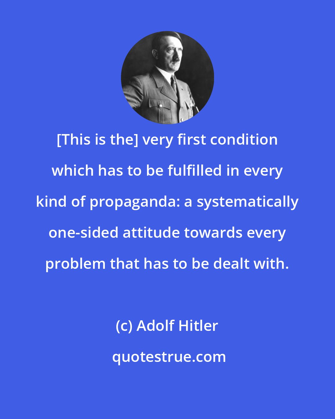 Adolf Hitler: [This is the] very first condition which has to be fulfilled in every kind of propaganda: a systematically one-sided attitude towards every problem that has to be dealt with.