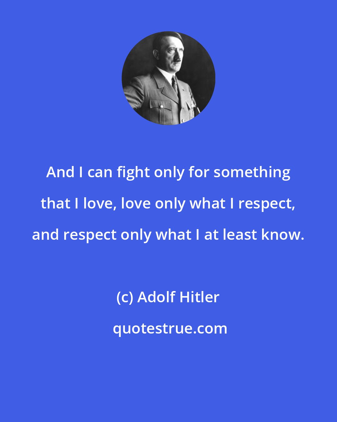 Adolf Hitler: And I can fight only for something that I love, love only what I respect, and respect only what I at least know.