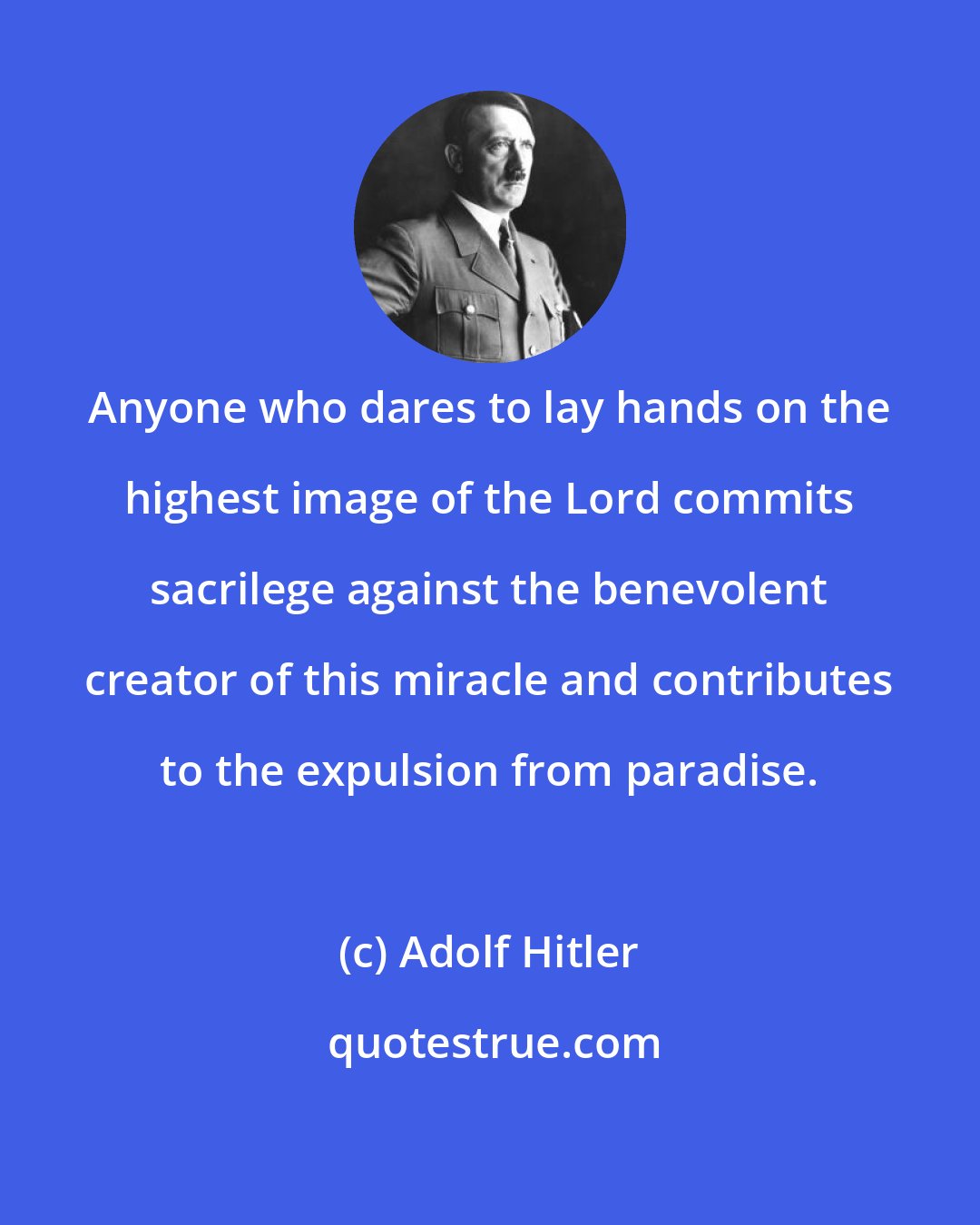 Adolf Hitler: Anyone who dares to lay hands on the highest image of the Lord commits sacrilege against the benevolent creator of this miracle and contributes to the expulsion from paradise.