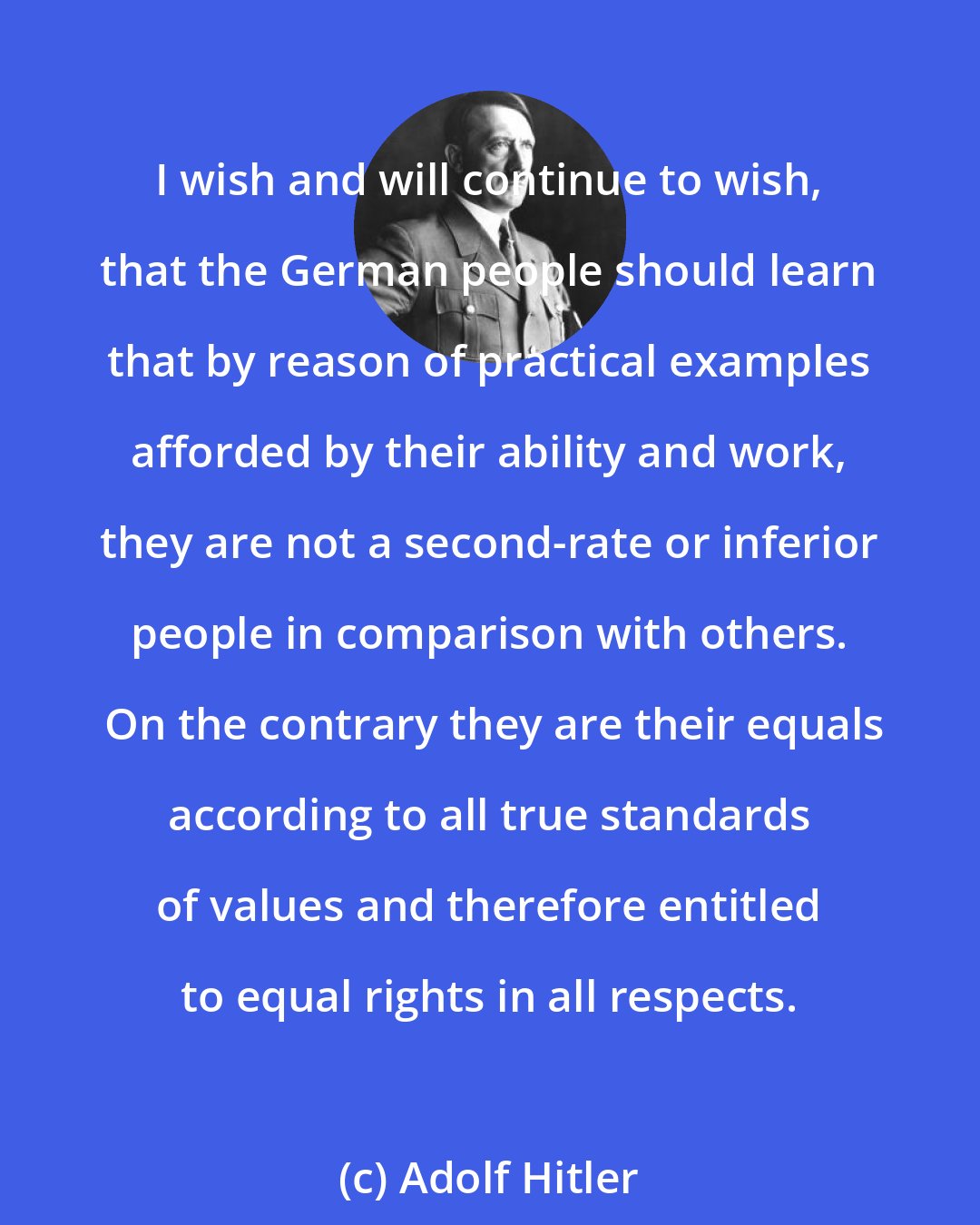 Adolf Hitler: I wish and will continue to wish, that the German people should learn that by reason of practical examples afforded by their ability and work, they are not a second-rate or inferior people in comparison with others.  On the contrary they are their equals according to all true standards of values and therefore entitled to equal rights in all respects.