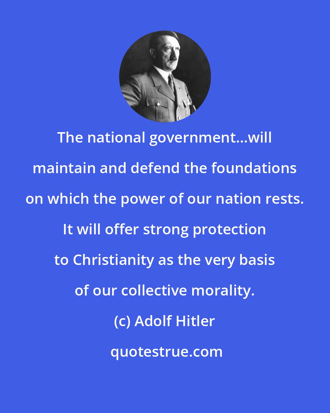 Adolf Hitler: The national government...will maintain and defend the foundations on which the power of our nation rests. It will offer strong protection to Christianity as the very basis of our collective morality.
