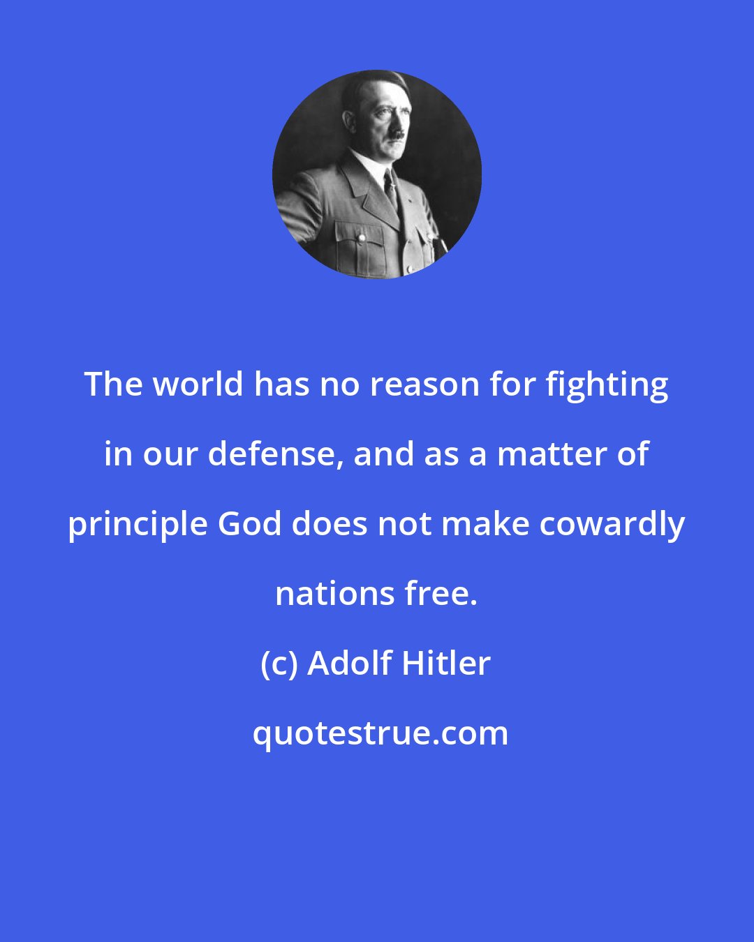 Adolf Hitler: The world has no reason for fighting in our defense, and as a matter of principle God does not make cowardly nations free.