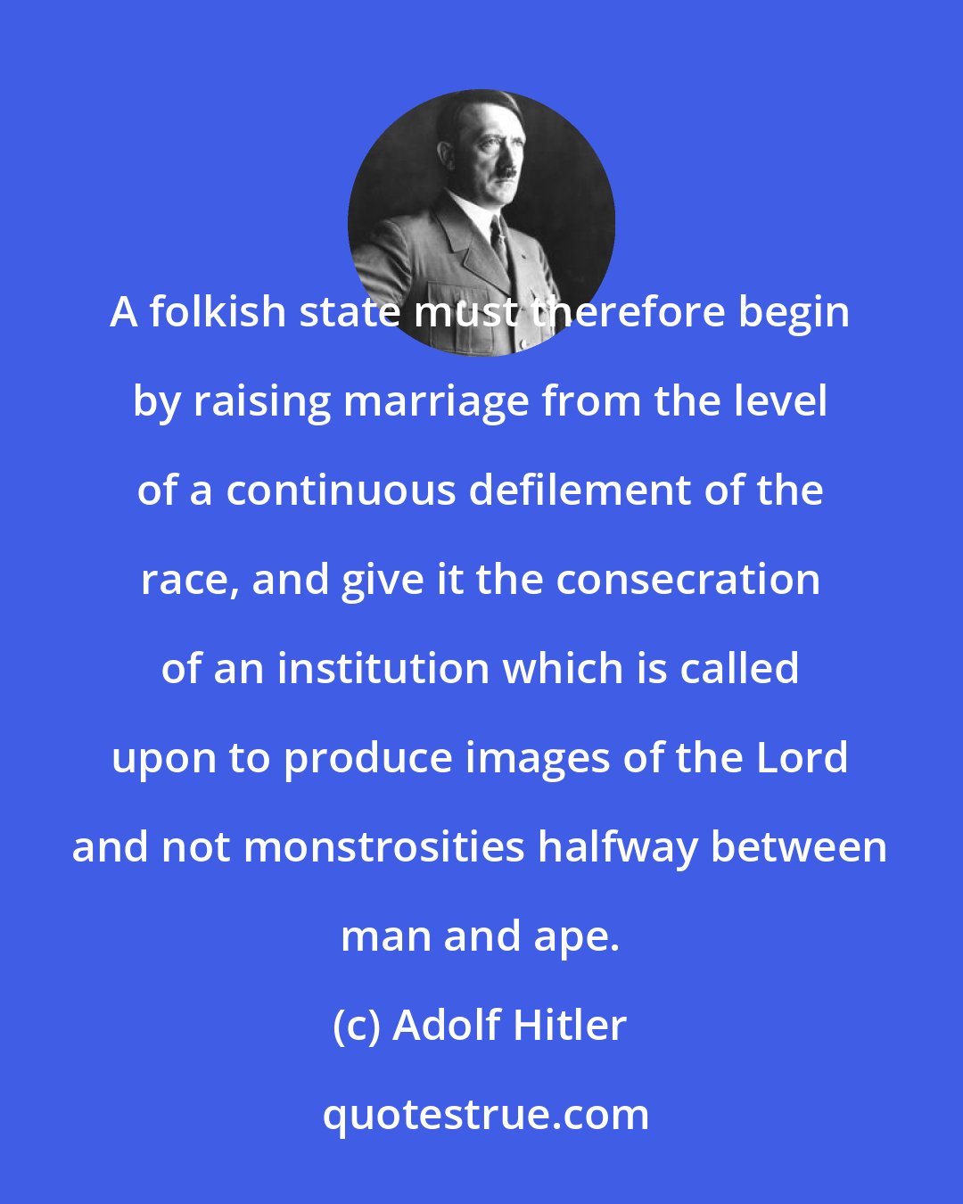 Adolf Hitler: A folkish state must therefore begin by raising marriage from the level of a continuous defilement of the race, and give it the consecration of an institution which is called upon to produce images of the Lord and not monstrosities halfway between man and ape.