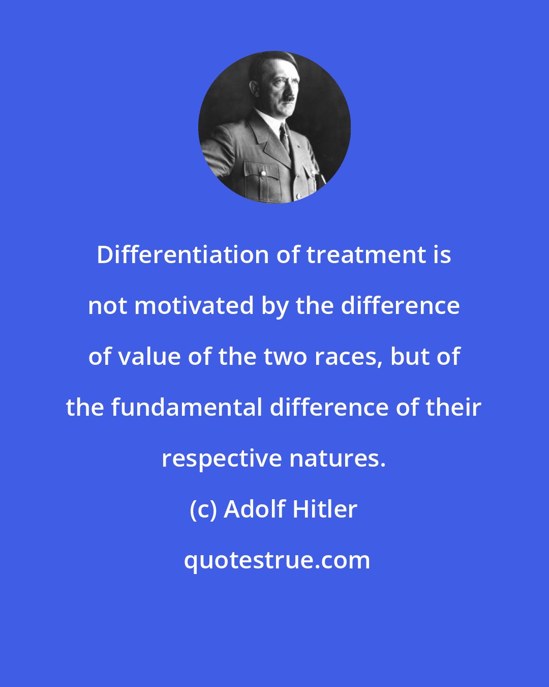 Adolf Hitler: Differentiation of treatment is not motivated by the difference of value of the two races, but of the fundamental difference of their respective natures.