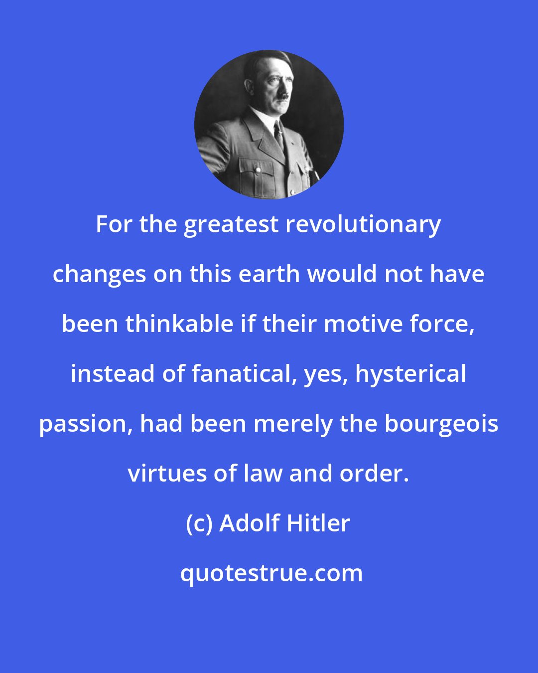 Adolf Hitler: For the greatest revolutionary changes on this earth would not have been thinkable if their motive force, instead of fanatical, yes, hysterical passion, had been merely the bourgeois virtues of law and order.