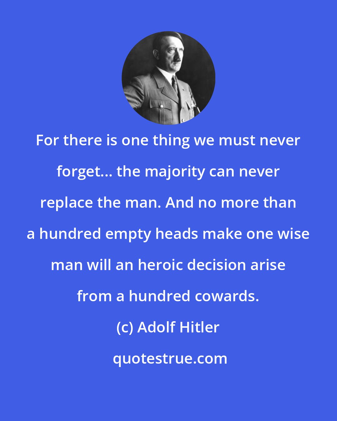 Adolf Hitler: For there is one thing we must never forget... the majority can never replace the man. And no more than a hundred empty heads make one wise man will an heroic decision arise from a hundred cowards.
