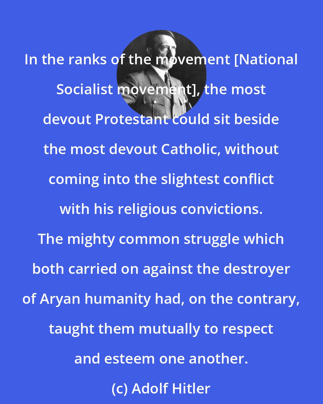 Adolf Hitler: In the ranks of the movement [National Socialist movement], the most devout Protestant could sit beside the most devout Catholic, without coming into the slightest conflict with his religious convictions. The mighty common struggle which both carried on against the destroyer of Aryan humanity had, on the contrary, taught them mutually to respect and esteem one another.
