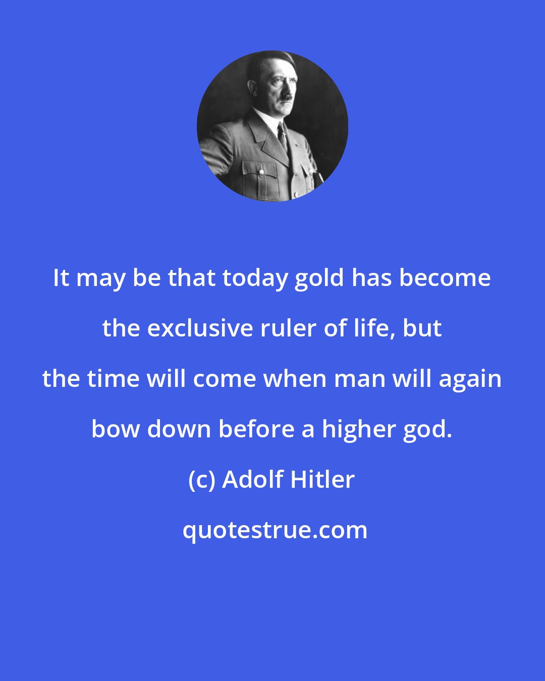 Adolf Hitler: It may be that today gold has become the exclusive ruler of life, but the time will come when man will again bow down before a higher god.