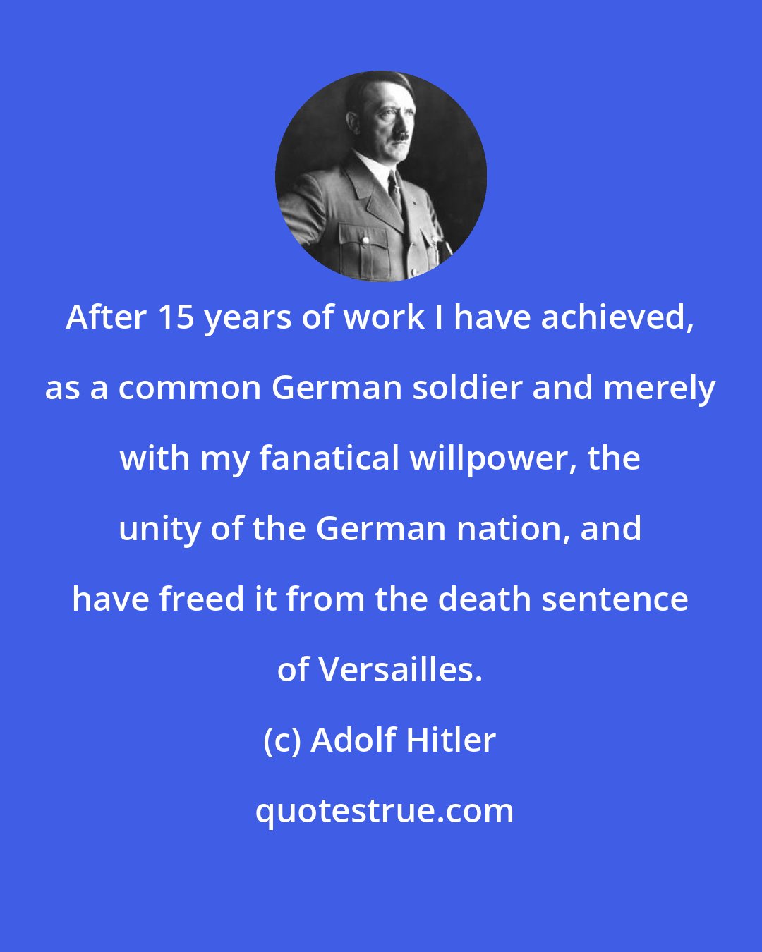 Adolf Hitler: After 15 years of work I have achieved, as a common German soldier and merely with my fanatical willpower, the unity of the German nation, and have freed it from the death sentence of Versailles.