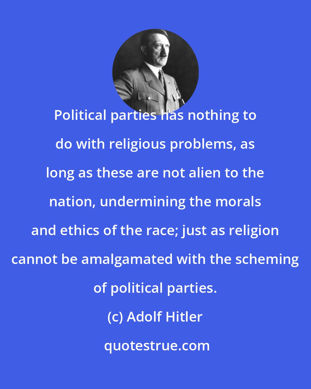 Adolf Hitler: Political parties has nothing to do with religious problems, as long as these are not alien to the nation, undermining the morals and ethics of the race; just as religion cannot be amalgamated with the scheming of political parties.