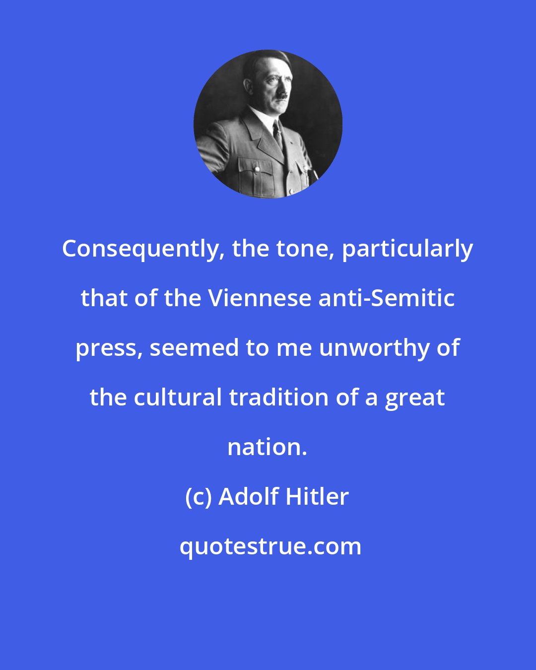 Adolf Hitler: Consequently, the tone, particularly that of the Viennese anti-Semitic press, seemed to me unworthy of the cultural tradition of a great nation.