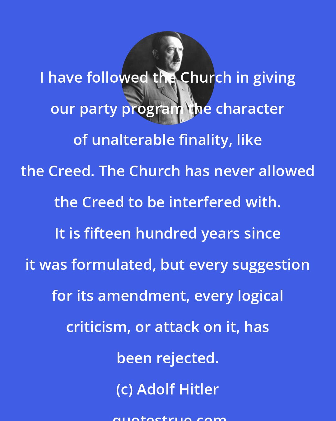 Adolf Hitler: I have followed the Church in giving our party program the character of unalterable finality, like the Creed. The Church has never allowed the Creed to be interfered with. It is fifteen hundred years since it was formulated, but every suggestion for its amendment, every logical criticism, or attack on it, has been rejected.