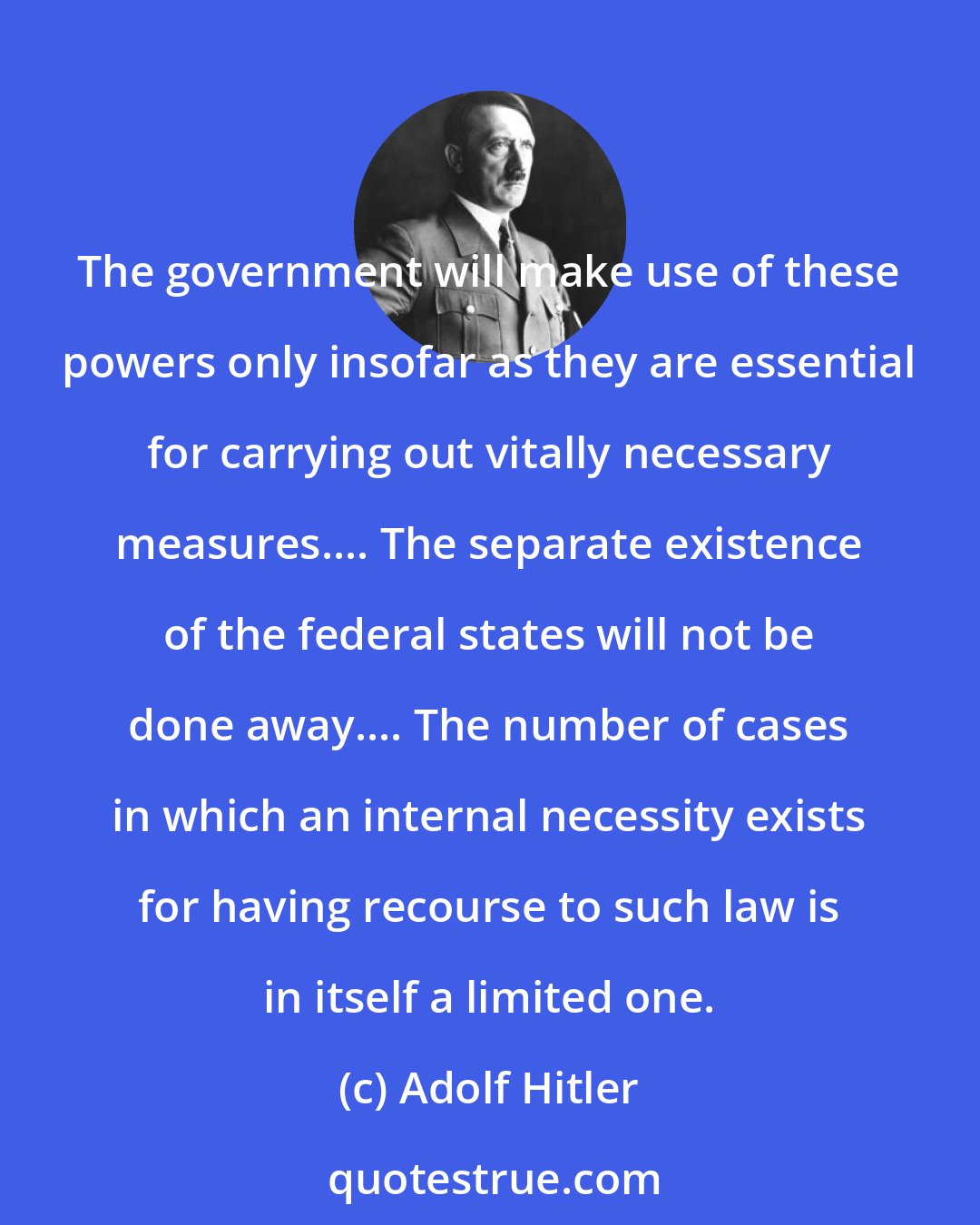 Adolf Hitler: The government will make use of these powers only insofar as they are essential for carrying out vitally necessary measures.... The separate existence of the federal states will not be done away.... The number of cases in which an internal necessity exists for having recourse to such law is in itself a limited one.