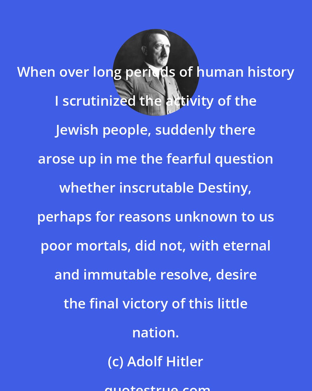 Adolf Hitler: When over long periods of human history I scrutinized the activity of the Jewish people, suddenly there arose up in me the fearful question whether inscrutable Destiny, perhaps for reasons unknown to us poor mortals, did not, with eternal and immutable resolve, desire the final victory of this little nation.