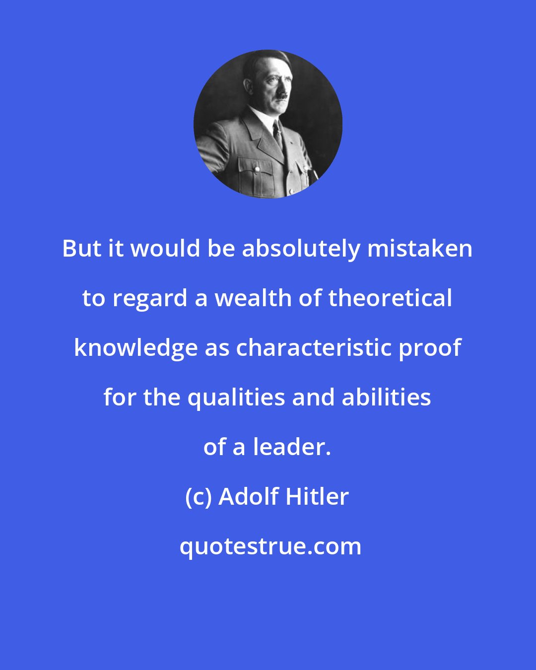 Adolf Hitler: But it would be absolutely mistaken to regard a wealth of theoretical knowledge as characteristic proof for the qualities and abilities of a leader.