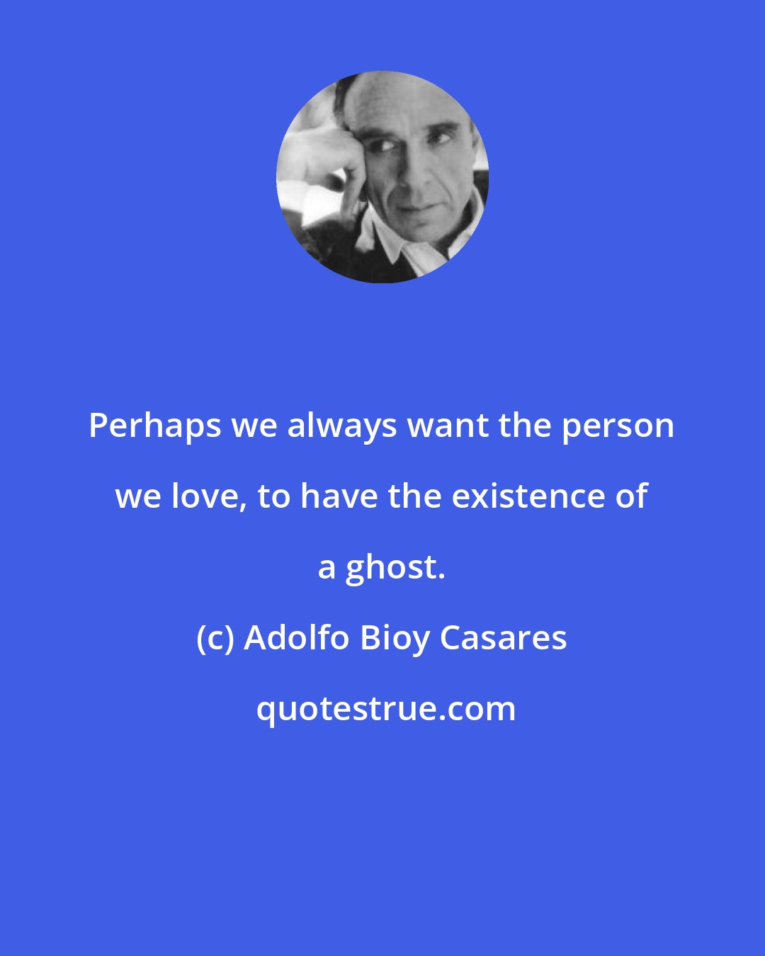 Adolfo Bioy Casares: Perhaps we always want the person we love, to have the existence of a ghost.