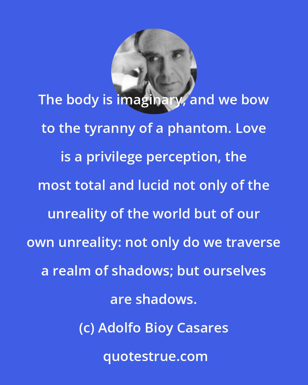 Adolfo Bioy Casares: The body is imaginary, and we bow to the tyranny of a phantom. Love is a privilege perception, the most total and lucid not only of the unreality of the world but of our own unreality: not only do we traverse a realm of shadows; but ourselves are shadows.
