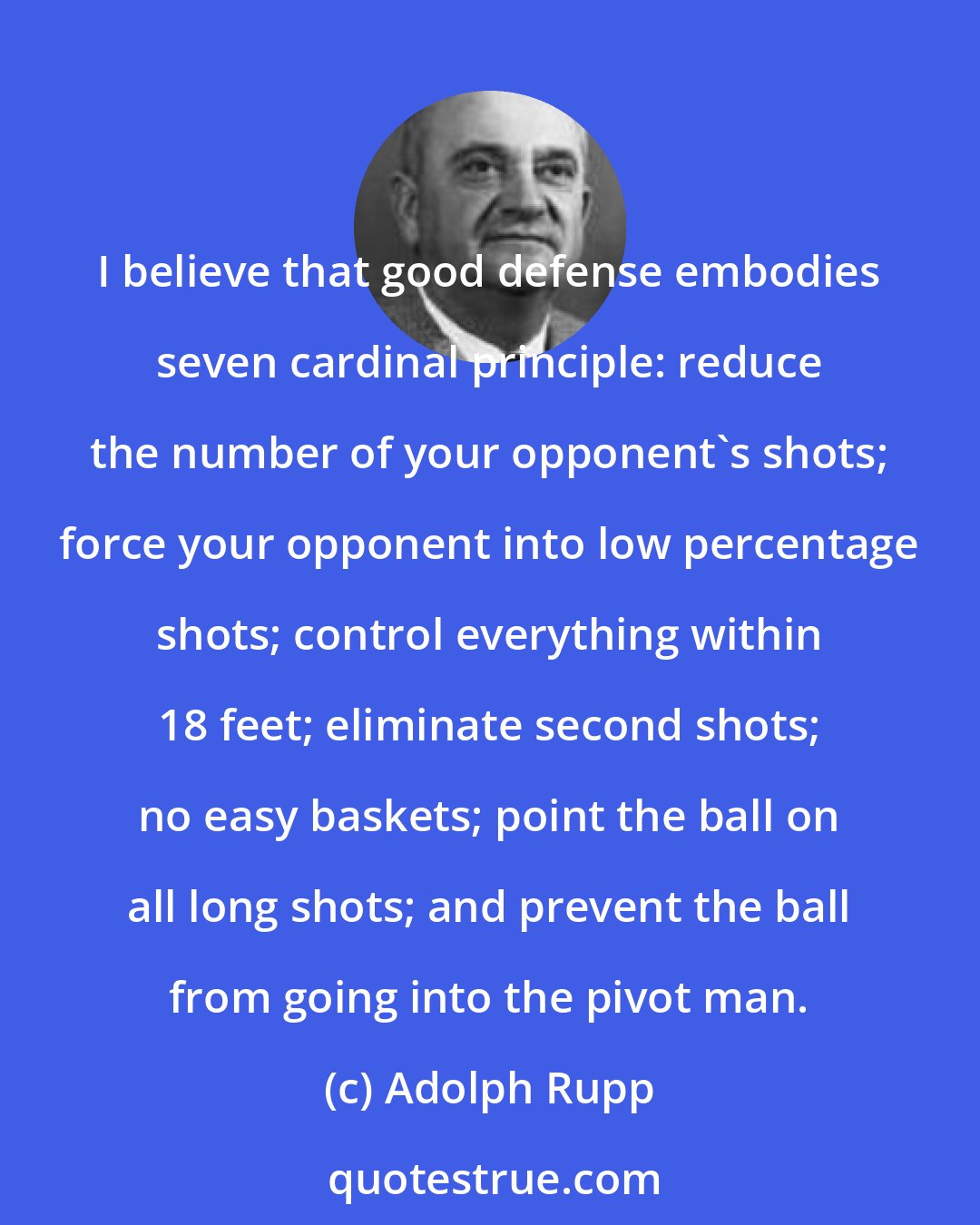 Adolph Rupp: I believe that good defense embodies seven cardinal principle: reduce the number of your opponent's shots; force your opponent into low percentage shots; control everything within 18 feet; eliminate second shots; no easy baskets; point the ball on all long shots; and prevent the ball from going into the pivot man.
