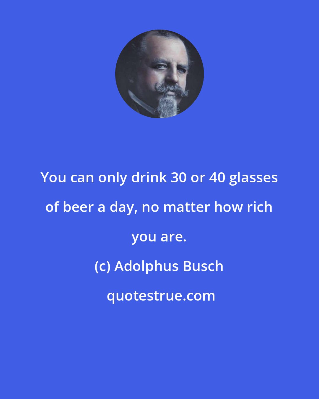 Adolphus Busch: You can only drink 30 or 40 glasses of beer a day, no matter how rich you are.