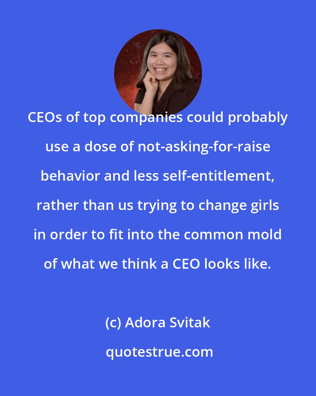Adora Svitak: CEOs of top companies could probably use a dose of not-asking-for-raise behavior and less self-entitlement, rather than us trying to change girls in order to fit into the common mold of what we think a CEO looks like.