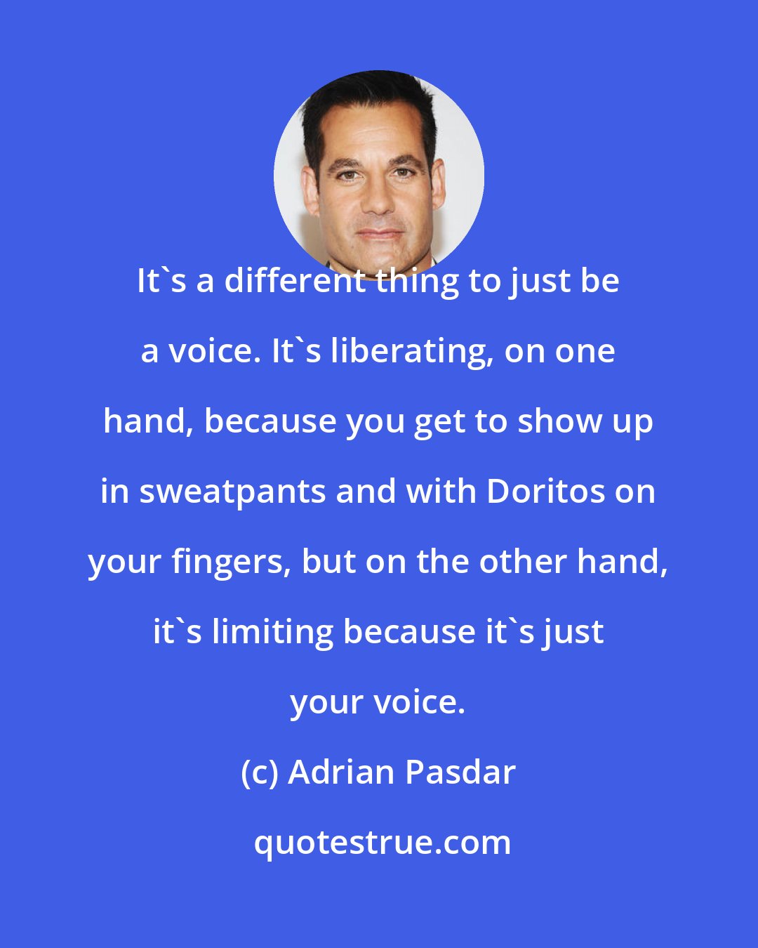 Adrian Pasdar: It's a different thing to just be a voice. It's liberating, on one hand, because you get to show up in sweatpants and with Doritos on your fingers, but on the other hand, it's limiting because it's just your voice.