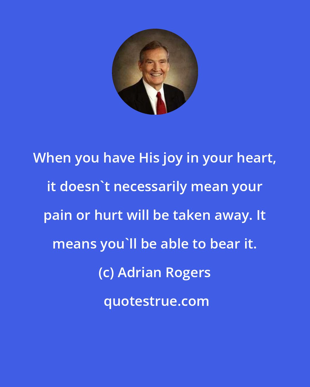 Adrian Rogers: When you have His joy in your heart, it doesn't necessarily mean your pain or hurt will be taken away. It means you'll be able to bear it.
