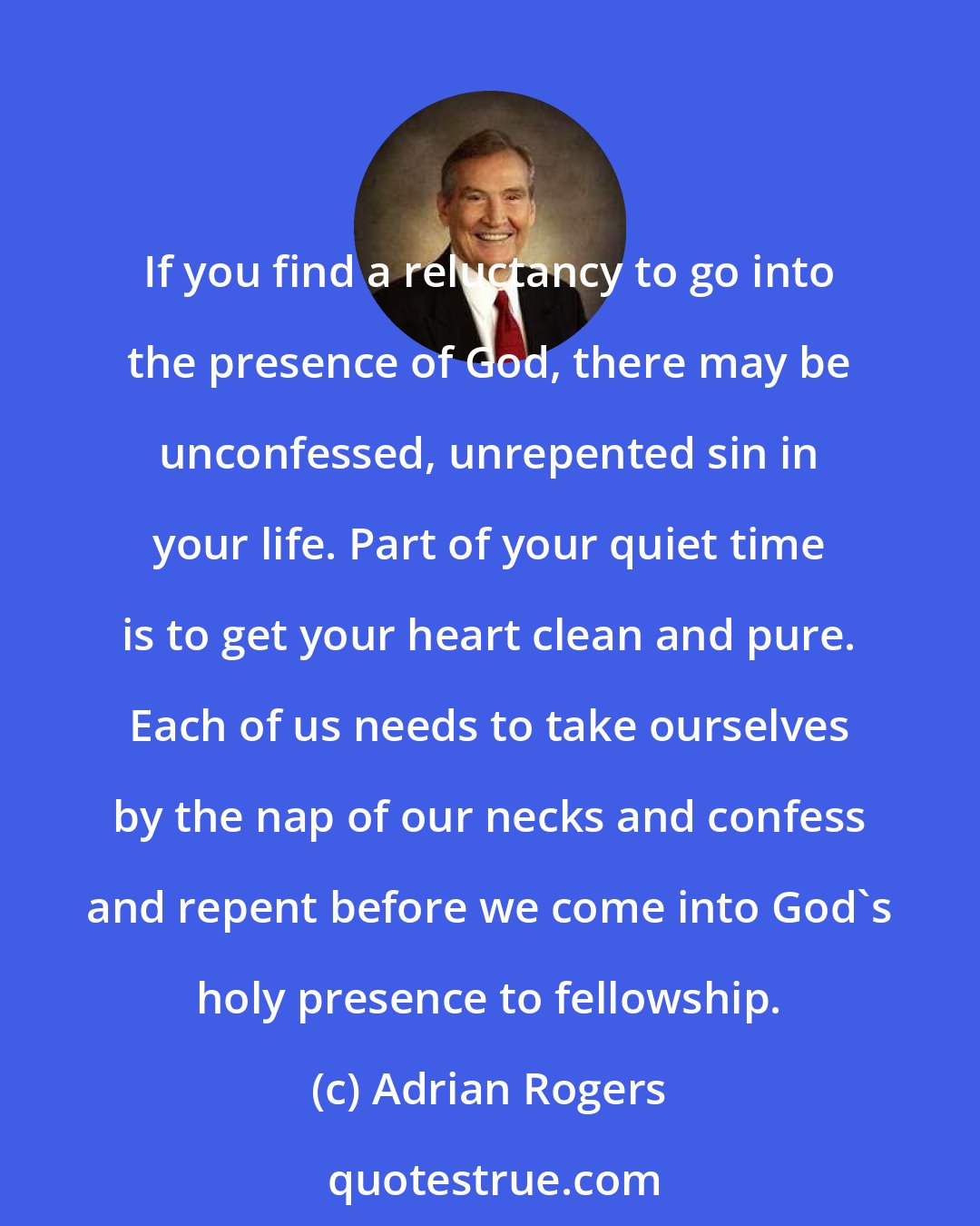 Adrian Rogers: If you find a reluctancy to go into the presence of God, there may be unconfessed, unrepented sin in your life. Part of your quiet time is to get your heart clean and pure. Each of us needs to take ourselves by the nap of our necks and confess and repent before we come into God's holy presence to fellowship.