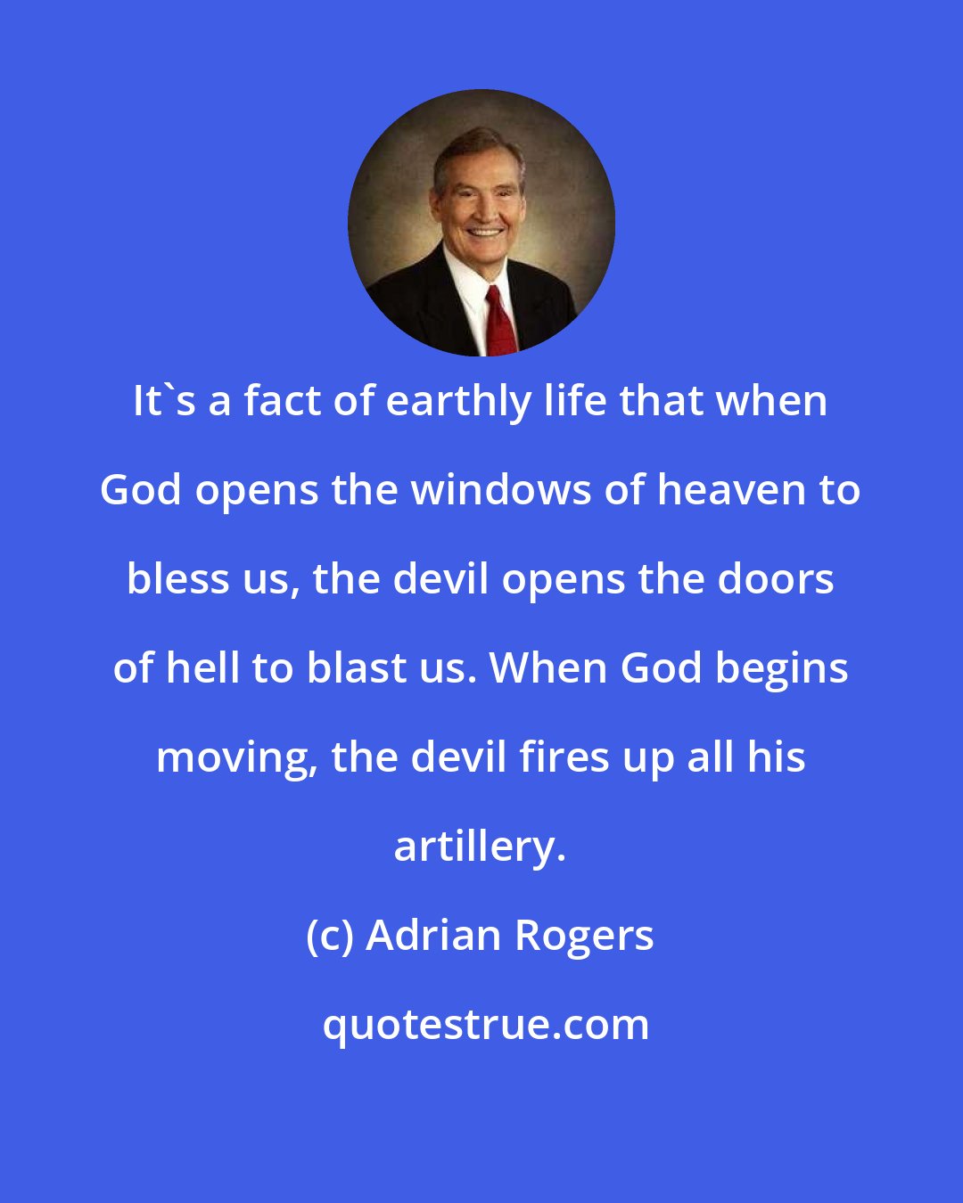 Adrian Rogers: It's a fact of earthly life that when God opens the windows of heaven to bless us, the devil opens the doors of hell to blast us. When God begins moving, the devil fires up all his artillery.