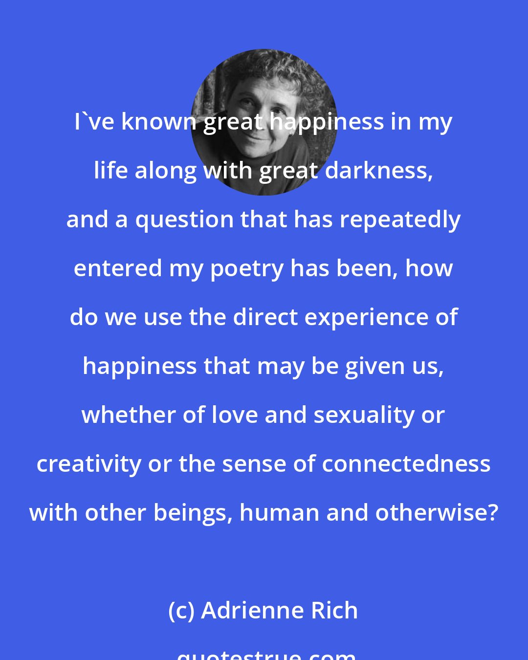 Adrienne Rich: I've known great happiness in my life along with great darkness, and a question that has repeatedly entered my poetry has been, how do we use the direct experience of happiness that may be given us, whether of love and sexuality or creativity or the sense of connectedness with other beings, human and otherwise?