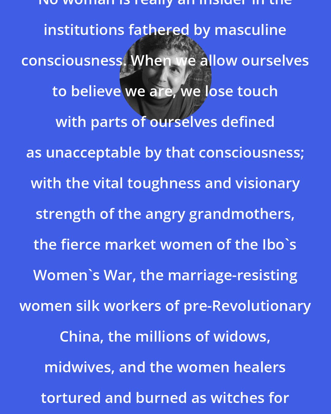 Adrienne Rich: No woman is really an insider in the institutions fathered by masculine consciousness. When we allow ourselves to believe we are, we lose touch with parts of ourselves defined as unacceptable by that consciousness; with the vital toughness and visionary strength of the angry grandmothers, the fierce market women of the Ibo's Women's War, the marriage-resisting women silk workers of pre-Revolutionary China, the millions of widows, midwives, and the women healers tortured and burned as witches for three centuries in Europe.