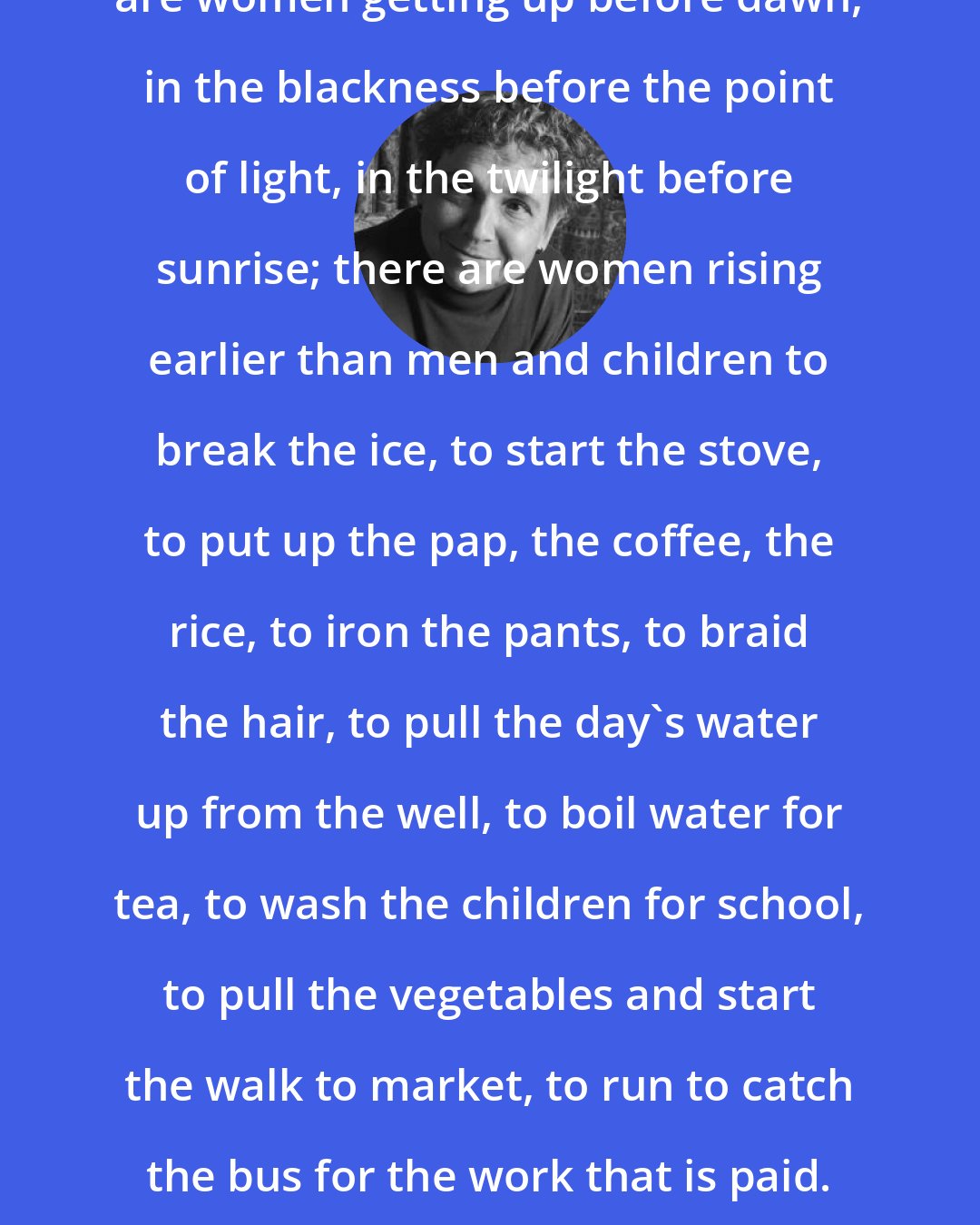 Adrienne Rich: Across the curve of the earth, there are women getting up before dawn, in the blackness before the point of light, in the twilight before sunrise; there are women rising earlier than men and children to break the ice, to start the stove, to put up the pap, the coffee, the rice, to iron the pants, to braid the hair, to pull the day's water up from the well, to boil water for tea, to wash the children for school, to pull the vegetables and start the walk to market, to run to catch the bus for the work that is paid. I don't know when most women sleep.
