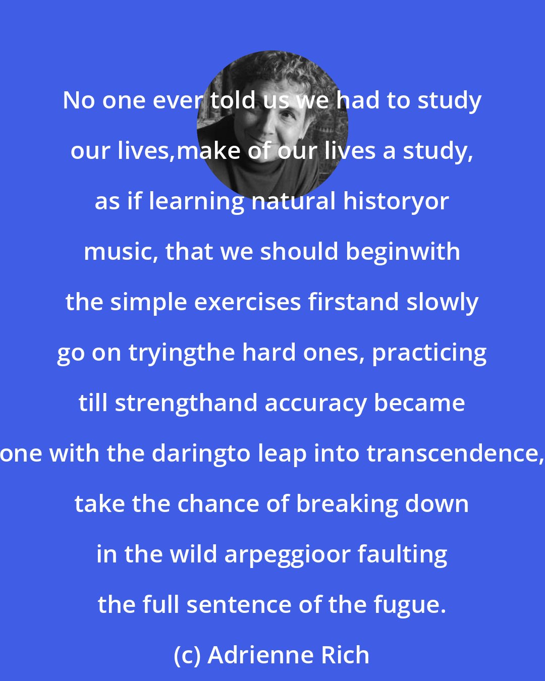 Adrienne Rich: No one ever told us we had to study our lives,make of our lives a study, as if learning natural historyor music, that we should beginwith the simple exercises firstand slowly go on tryingthe hard ones, practicing till strengthand accuracy became one with the daringto leap into transcendence, take the chance of breaking down in the wild arpeggioor faulting the full sentence of the fugue.