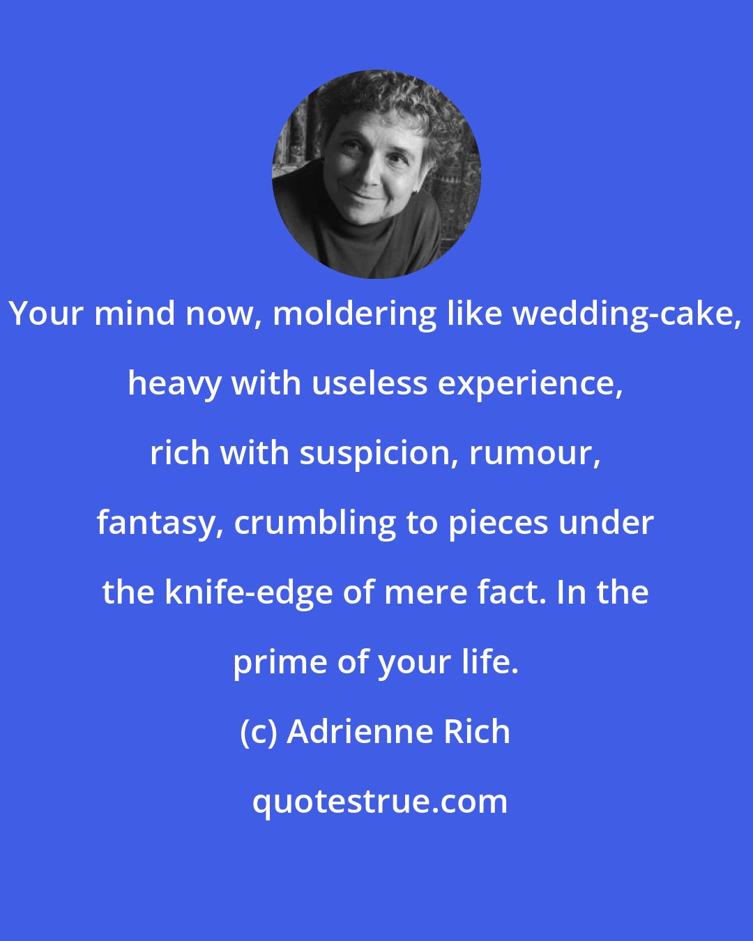 Adrienne Rich: Your mind now, moldering like wedding-cake, heavy with useless experience, rich with suspicion, rumour, fantasy, crumbling to pieces under the knife-edge of mere fact. In the prime of your life.