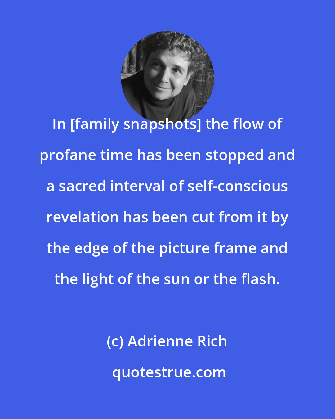 Adrienne Rich: In [family snapshots] the flow of profane time has been stopped and a sacred interval of self-conscious revelation has been cut from it by the edge of the picture frame and the light of the sun or the flash.