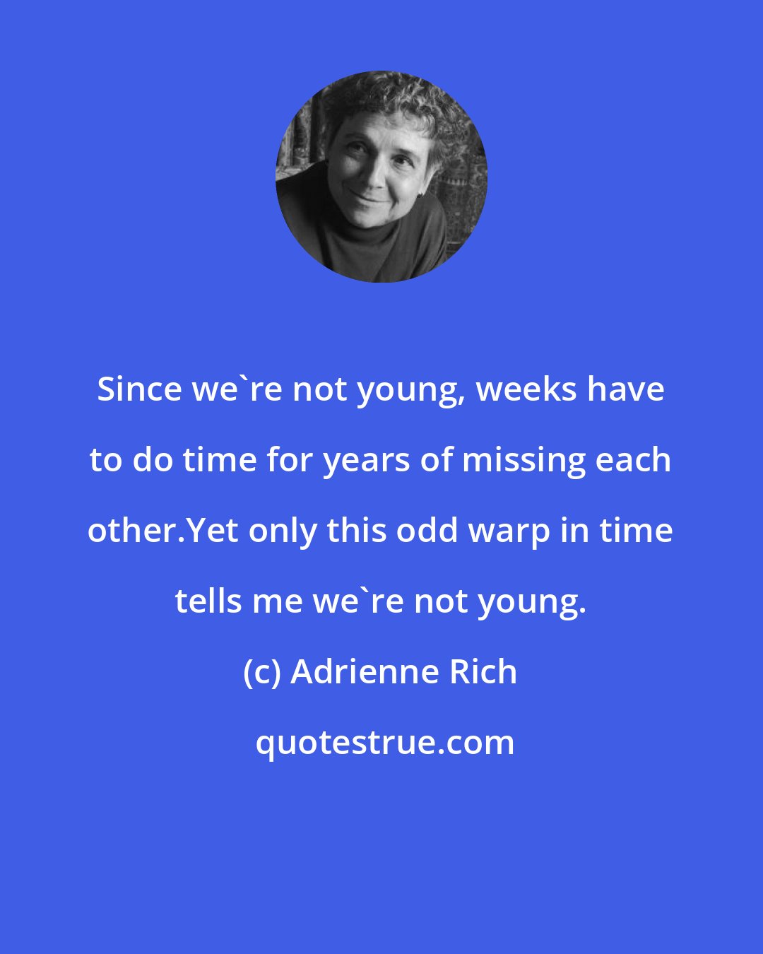 Adrienne Rich: Since we're not young, weeks have to do time for years of missing each other.Yet only this odd warp in time tells me we're not young.