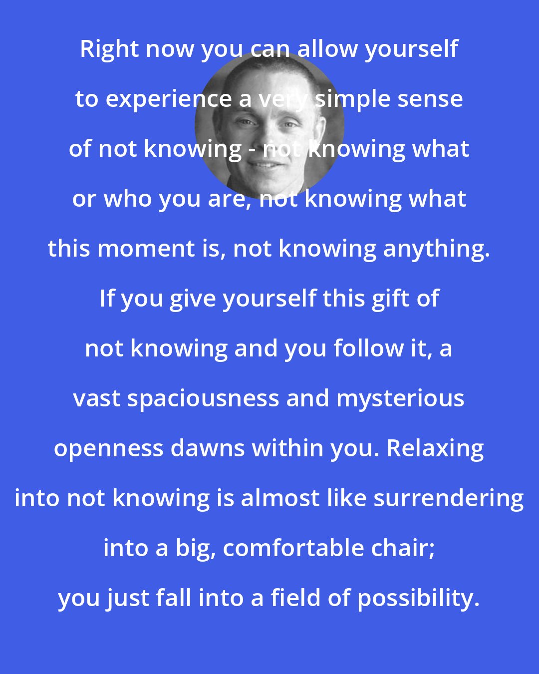 Adyashanti: Right now you can allow yourself to experience a very simple sense of not knowing - not knowing what or who you are, not knowing what this moment is, not knowing anything. If you give yourself this gift of not knowing and you follow it, a vast spaciousness and mysterious openness dawns within you. Relaxing into not knowing is almost like surrendering into a big, comfortable chair; you just fall into a field of possibility.
