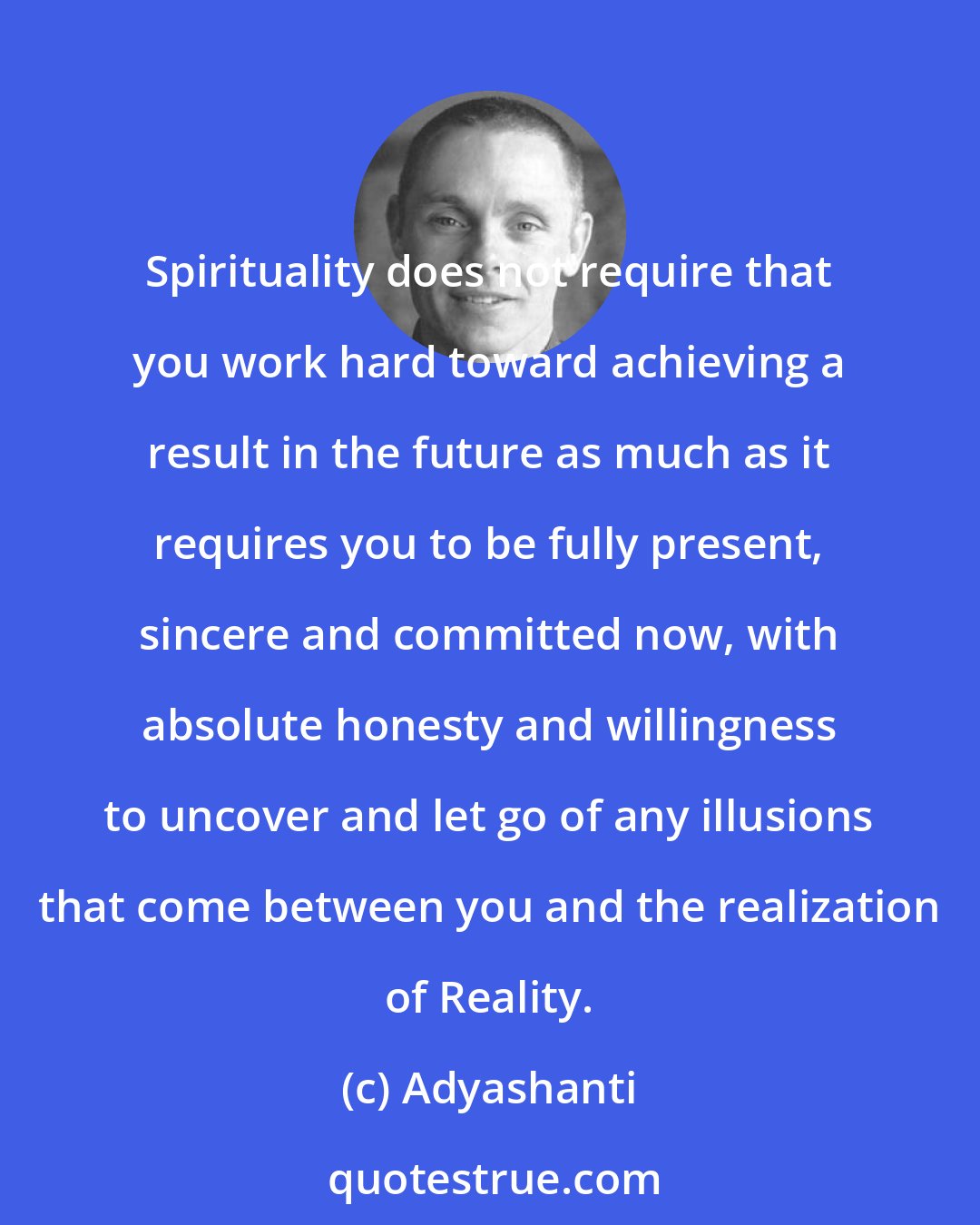 Adyashanti: Spirituality does not require that you work hard toward achieving a result in the future as much as it requires you to be fully present, sincere and committed now, with absolute honesty and willingness to uncover and let go of any illusions that come between you and the realization of Reality.
