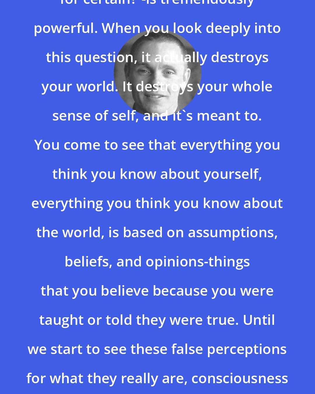 Adyashanti: This one question-'What do I know for certain?'-is tremendously powerful. When you look deeply into this question, it actually destroys your world. It destroys your whole sense of self, and it's meant to. You come to see that everything you think you know about yourself, everything you think you know about the world, is based on assumptions, beliefs, and opinions-things that you believe because you were taught or told they were true. Until we start to see these false perceptions for what they really are, consciousness will be imprisoned within the dream state.