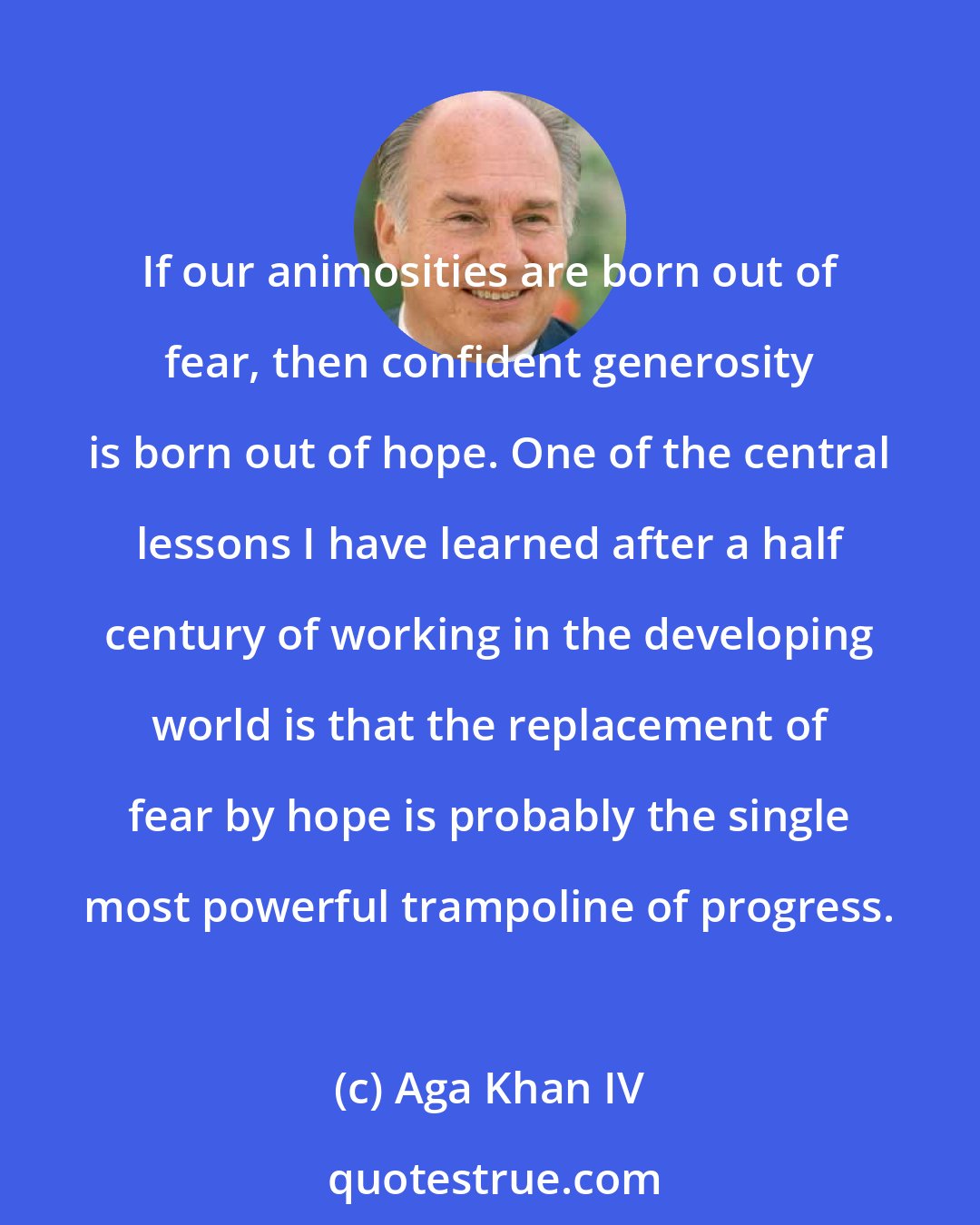 Aga Khan IV: If our animosities are born out of fear, then confident generosity is born out of hope. One of the central lessons I have learned after a half century of working in the developing world is that the replacement of fear by hope is probably the single most powerful trampoline of progress.