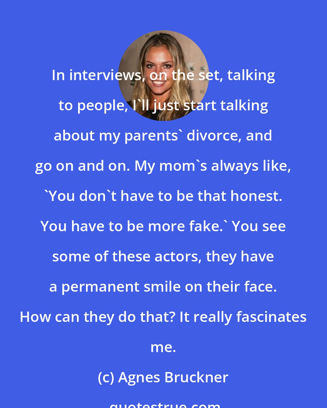 Agnes Bruckner: In interviews, on the set, talking to people, I'll just start talking about my parents' divorce, and go on and on. My mom's always like, 'You don't have to be that honest. You have to be more fake.' You see some of these actors, they have a permanent smile on their face. How can they do that? It really fascinates me.