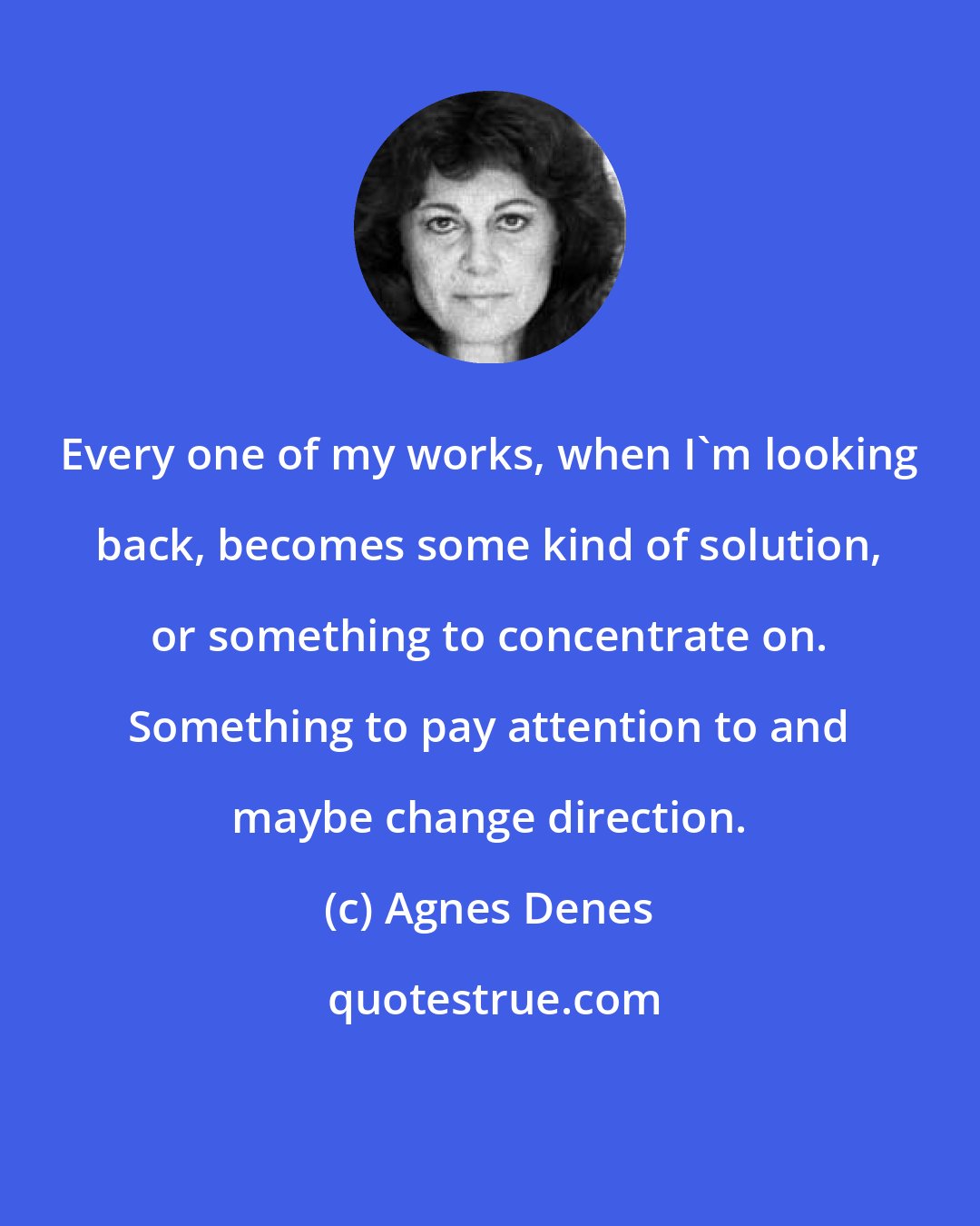 Agnes Denes: Every one of my works, when I'm looking back, becomes some kind of solution, or something to concentrate on. Something to pay attention to and maybe change direction.