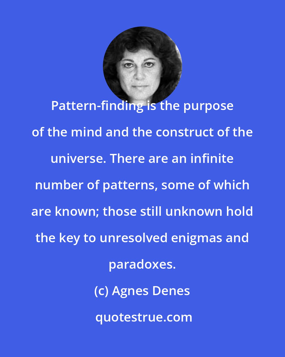 Agnes Denes: Pattern-finding is the purpose of the mind and the construct of the universe. There are an infinite number of patterns, some of which are known; those still unknown hold the key to unresolved enigmas and paradoxes.