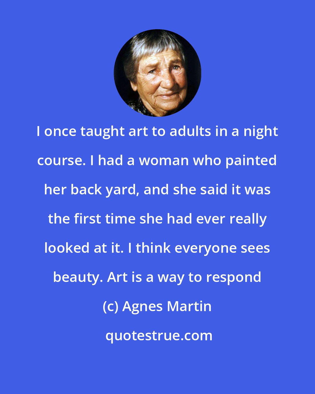 Agnes Martin: I once taught art to adults in a night course. I had a woman who painted her back yard, and she said it was the first time she had ever really looked at it. I think everyone sees beauty. Art is a way to respond