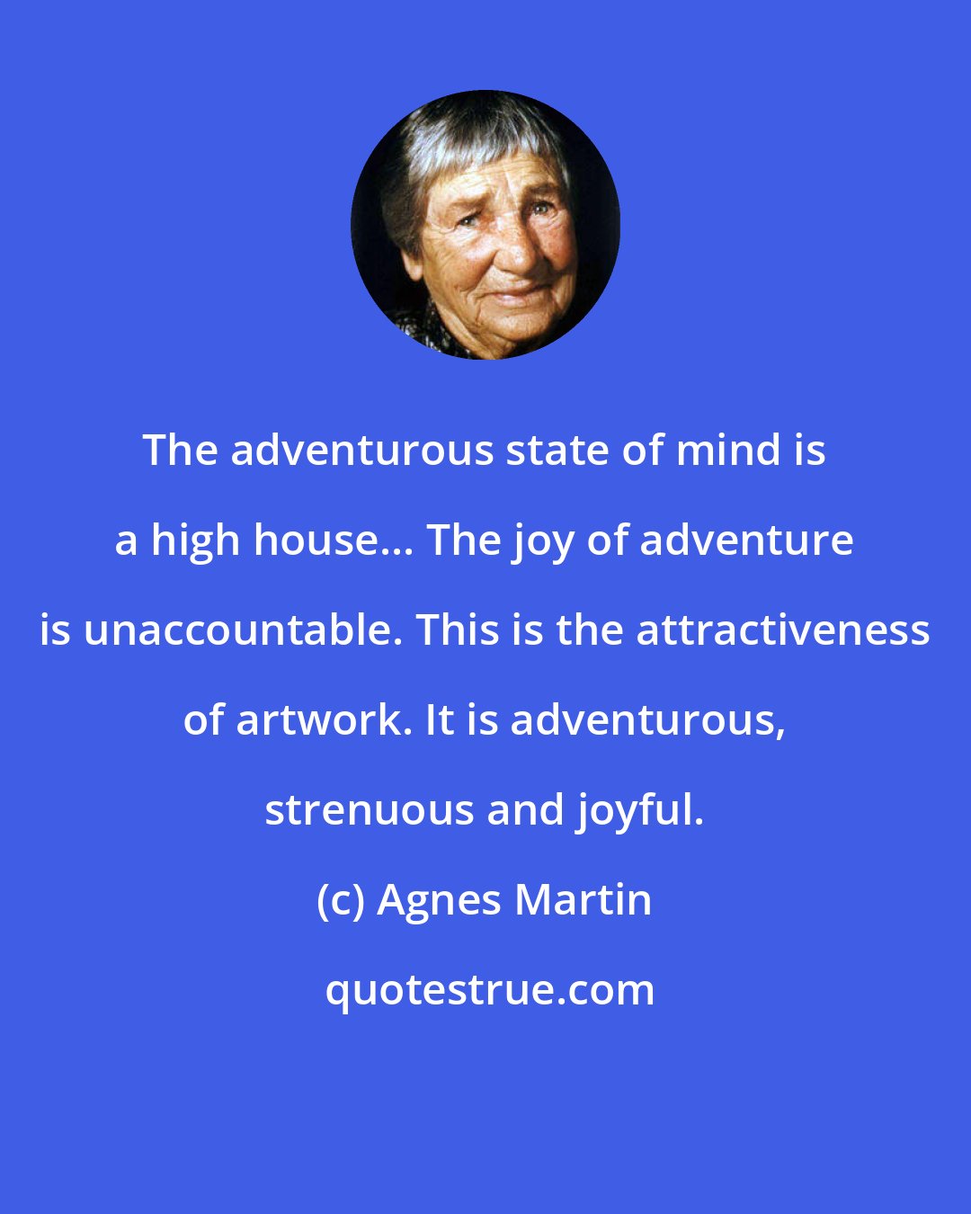 Agnes Martin: The adventurous state of mind is a high house... The joy of adventure is unaccountable. This is the attractiveness of artwork. It is adventurous, strenuous and joyful.