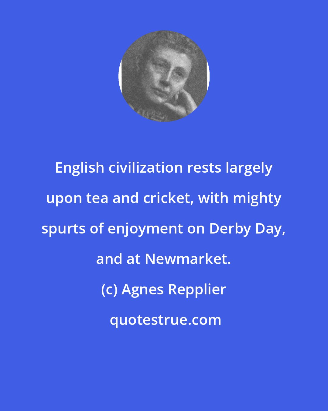 Agnes Repplier: English civilization rests largely upon tea and cricket, with mighty spurts of enjoyment on Derby Day, and at Newmarket.