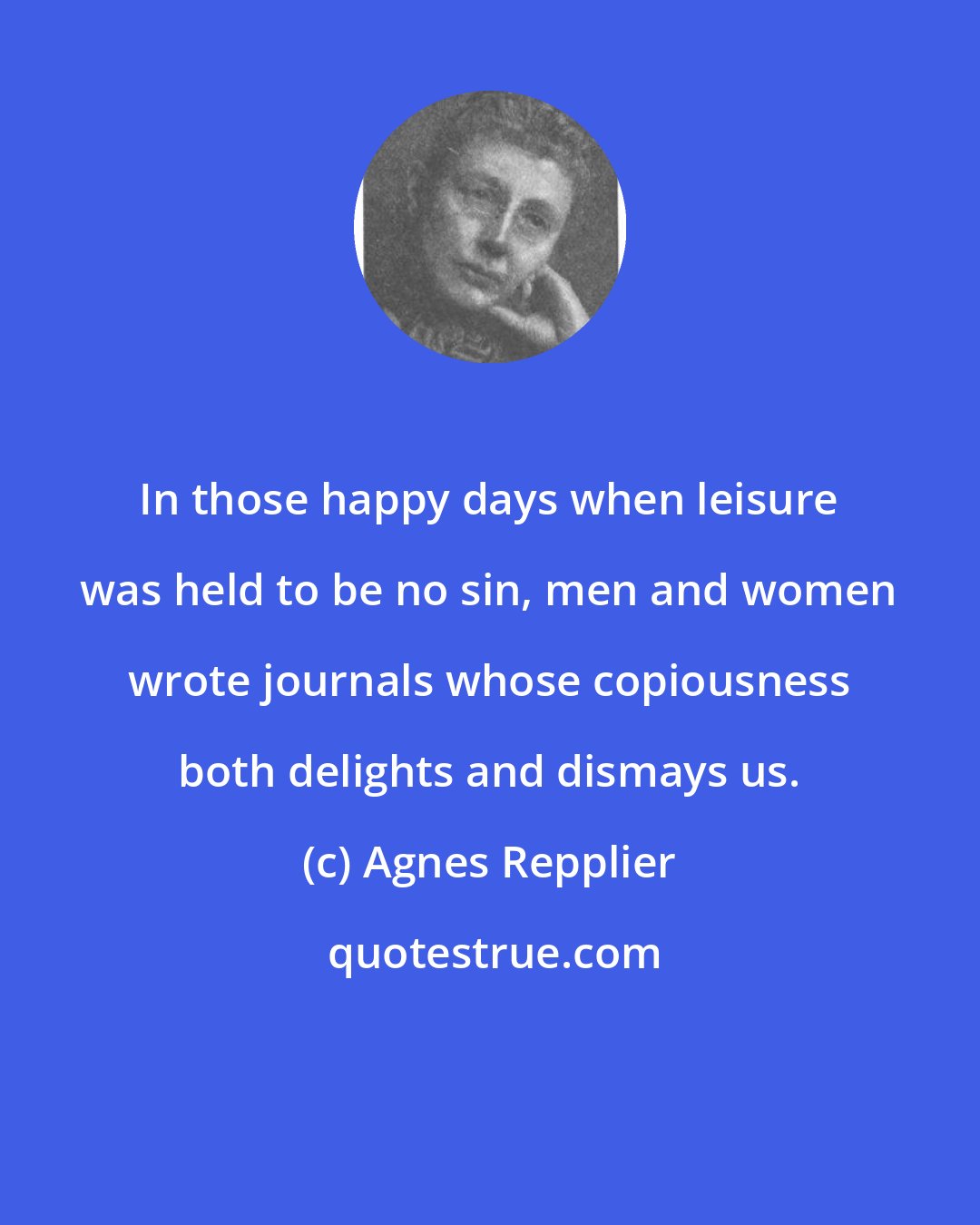 Agnes Repplier: In those happy days when leisure was held to be no sin, men and women wrote journals whose copiousness both delights and dismays us.