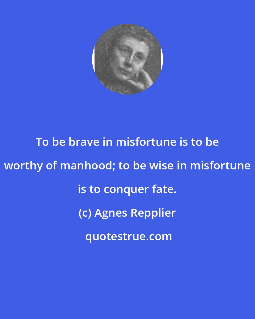 Agnes Repplier: To be brave in misfortune is to be worthy of manhood; to be wise in misfortune is to conquer fate.