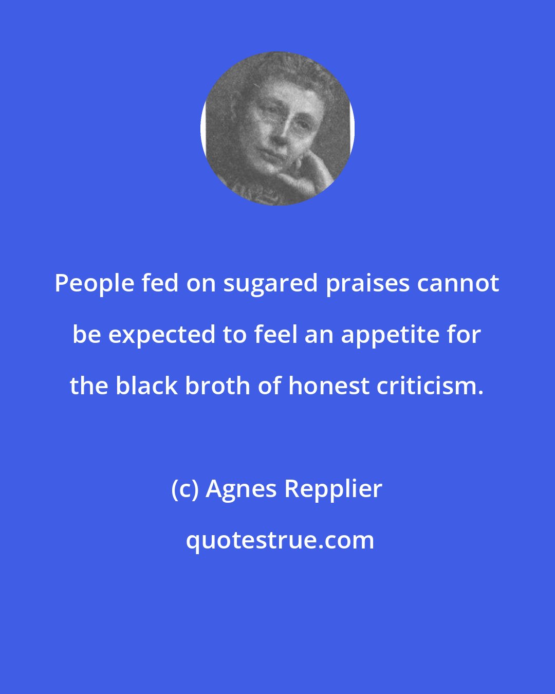 Agnes Repplier: People fed on sugared praises cannot be expected to feel an appetite for the black broth of honest criticism.