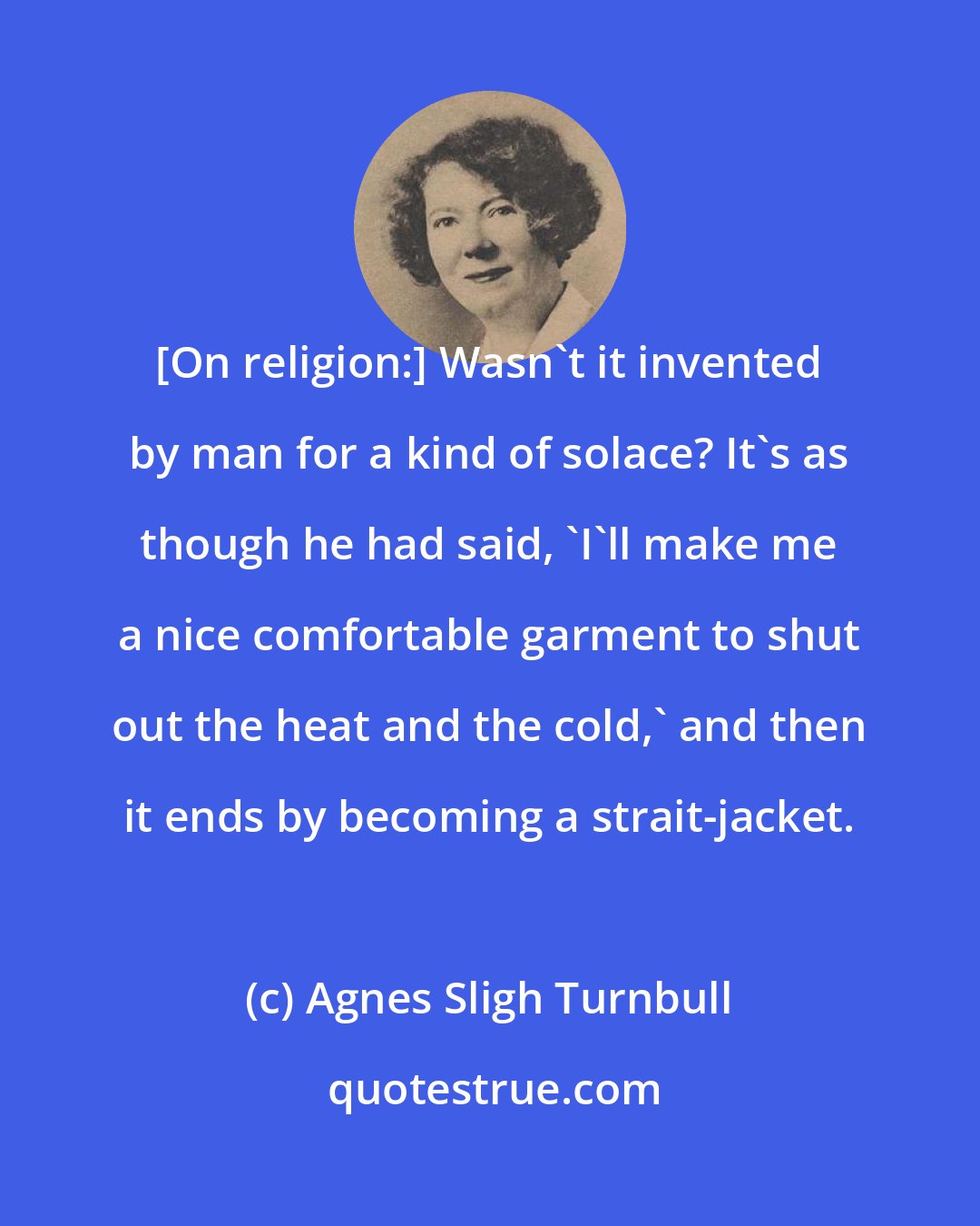 Agnes Sligh Turnbull: [On religion:] Wasn't it invented by man for a kind of solace? It's as though he had said, 'I'll make me a nice comfortable garment to shut out the heat and the cold,' and then it ends by becoming a strait-jacket.